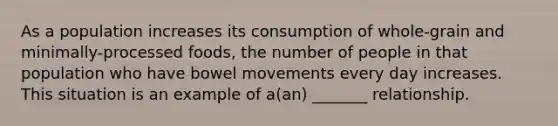 As a population increases its consumption of whole-grain and minimally-processed foods, the number of people in that population who have bowel movements every day increases. This situation is an example of a(an) _______ relationship.