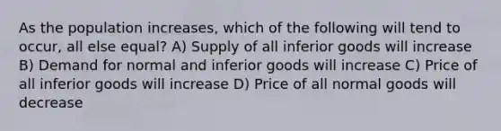 As the population increases, which of the following will tend to occur, all else equal? A) Supply of all inferior goods will increase B) Demand for normal and inferior goods will increase C) Price of all inferior goods will increase D) Price of all normal goods will decrease