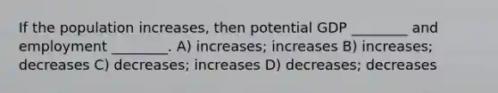 If the population increases, then potential GDP ________ and employment ________. A) increases; increases B) increases; decreases C) decreases; increases D) decreases; decreases