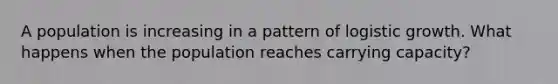 A population is increasing in a pattern of logistic growth. What happens when the population reaches carrying capacity?