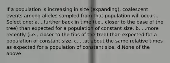 If a population is increasing in size (expanding), coalescent events among alleles sampled from that population will occur... Select one: a. ..further back in time (i.e., closer to the base of the tree) than expected for a population of constant size. b. ...more recently (i.e., closer to the tips of the tree) than expected for a population of constant size. c. ...at about the same relative times as expected for a population of constant size. d.None of the above