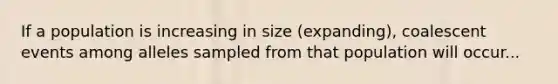 If a population is increasing in size (expanding), coalescent events among alleles sampled from that population will occur...