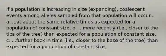 If a population is increasing in size (expanding), coalescent events among alleles sampled from that population will occur... a. ...at about the same <a href='https://www.questionai.com/knowledge/k6jr5GqYfL-relative-time' class='anchor-knowledge'>relative time</a>s as expected for a population of constant size. b. ...more recently (i.e., closer to the tips of the tree) than expected for a population of constant size. c. ...further back in time (i.e., closer to the base of the tree) than expected for a population of constant size.