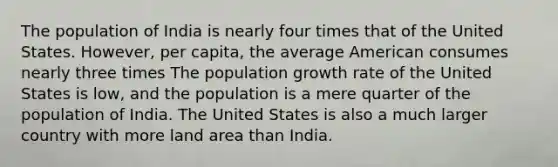 The population of India is nearly four times that of the United States. However, per capita, the average American consumes nearly three times The population growth rate of the United States is low, and the population is a mere quarter of the population of India. The United States is also a much larger country with more land area than India.