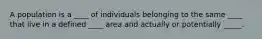A population is a ____ of individuals belonging to the same ____ that live in a defined ____ area and actually or potentially _____.