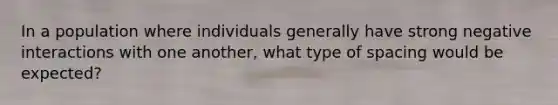 In a population where individuals generally have strong negative interactions with one another, what type of spacing would be expected?