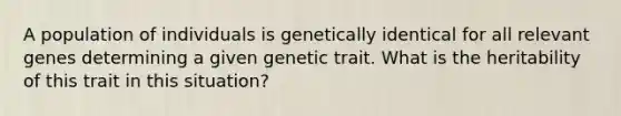 A population of individuals is genetically identical for all relevant genes determining a given genetic trait. What is the heritability of this trait in this situation?