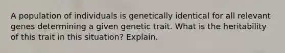 A population of individuals is genetically identical for all relevant genes determining a given genetic trait. What is the heritability of this trait in this situation? Explain.