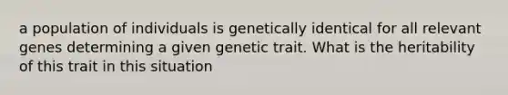 a population of individuals is genetically identical for all relevant genes determining a given genetic trait. What is the heritability of this trait in this situation