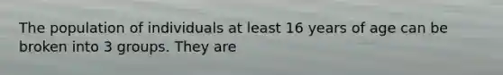 The population of individuals at least 16 years of age can be broken into 3 groups. They are