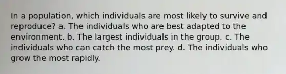 In a population, which individuals are most likely to survive and reproduce? a. The individuals who are best adapted to the environment. b. The largest individuals in the group. c. The individuals who can catch the most prey. d. The individuals who grow the most rapidly.