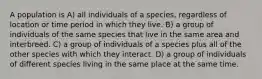 A population is A) all individuals of a species, regardless of location or time period in which they live. B) a group of individuals of the same species that live in the same area and interbreed. C) a group of individuals of a species plus all of the other species with which they interact. D) a group of individuals of different species living in the same place at the same time.