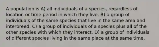 A population is A) all individuals of a species, regardless of location or time period in which they live. B) a group of individuals of the same species that live in the same area and interbreed. C) a group of individuals of a species plus all of the other species with which they interact. D) a group of individuals of different species living in the same place at the same time.