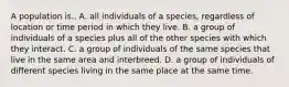 A population is.. A. all individuals of a species, regardless of location or time period in which they live. B. a group of individuals of a species plus all of the other species with which they interact. C. a group of individuals of the same species that live in the same area and interbreed. D. a group of individuals of different species living in the same place at the same time.