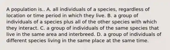 A population is.. A. all individuals of a species, regardless of location or time period in which they live. B. a group of individuals of a species plus all of the other species with which they interact. C. a group of individuals of the same species that live in the same area and interbreed. D. a group of individuals of different species living in the same place at the same time.