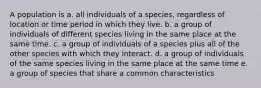 A population is a. all individuals of a species, regardless of location or time period in which they live. b. a group of individuals of different species living in the same place at the same time. c. a group of individuals of a species plus all of the other species with which they interact. d. a group of individuals of the same species living in the same place at the same time e. a group of species that share a common characteristics