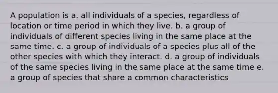 A population is a. all individuals of a species, regardless of location or time period in which they live. b. a group of individuals of different species living in the same place at the same time. c. a group of individuals of a species plus all of the other species with which they interact. d. a group of individuals of the same species living in the same place at the same time e. a group of species that share a common characteristics