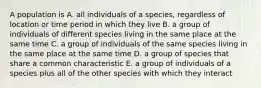 A population is A. all individuals of a species, regardless of location or time period in which they live B. a group of individuals of different species living in the same place at the same time C. a group of individuals of the same species living in the same place at the same time D. a group of species that share a common characteristic E. a group of individuals of a species plus all of the other species with which they interact