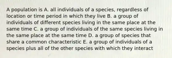 A population is A. all individuals of a species, regardless of location or time period in which they live B. a group of individuals of different species living in the same place at the same time C. a group of individuals of the same species living in the same place at the same time D. a group of species that share a common characteristic E. a group of individuals of a species plus all of the other species with which they interact