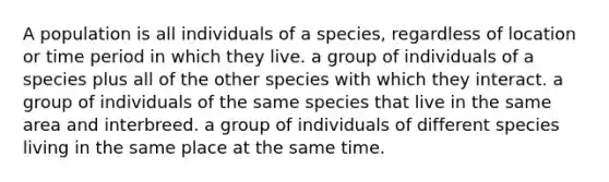 A population is all individuals of a species, regardless of location or time period in which they live. a group of individuals of a species plus all of the other species with which they interact. a group of individuals of the same species that live in the same area and interbreed. a group of individuals of different species living in the same place at the same time.