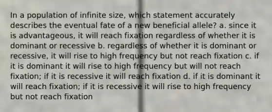 In a population of infinite size, which statement accurately describes the eventual fate of a new beneficial allele? a. since it is advantageous, it will reach fixation regardless of whether it is dominant or recessive b. regardless of whether it is dominant or recessive, it will rise to high frequency but not reach fixation c. if it is dominant it will rise to high frequency but will not reach fixation; if it is recessive it will reach fixation d. if it is dominant it will reach fixation; if it is recessive it will rise to high frequency but not reach fixation