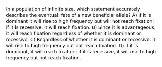 In a population of infinite size, which statement accurately describes the eventual; fate of a new beneficial allele? A) If it is dominant it will rise to high frequency but will not reach fixation; if it is recessive, it will reach fixation. B) Since it is advantageous, it will reach fixation regardless of whether it is dominant or recessive. C) Regardless of whether it is dominant or recessive, it will rise to high frequency but not reach fixation. D) If it is dominant, it will reach fixation; if it is recessive, it will rise to high frequency but not reach fixation.