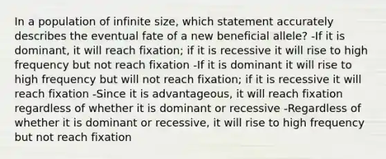 In a population of infinite size, which statement accurately describes the eventual fate of a new beneficial allele? -If it is dominant, it will reach fixation; if it is recessive it will rise to high frequency but not reach fixation -If it is dominant it will rise to high frequency but will not reach fixation; if it is recessive it will reach fixation -Since it is advantageous, it will reach fixation regardless of whether it is dominant or recessive -Regardless of whether it is dominant or recessive, it will rise to high frequency but not reach fixation