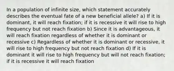 In a population of infinite size, which statement accurately describes the eventual fate of a new beneficial allele? a) If it is dominant, it will reach fixation; if it is recessive it will rise to high frequency but not reach fixation b) Since it is advantageous, it will reach fixation regardless of whether it is dominant or recessive c) Regardless of whether it is dominant or recessive, it will rise to high frequency but not reach fixation d) If it is dominant it will rise to high frequency but will not reach fixation; if it is recessive it will reach fixation