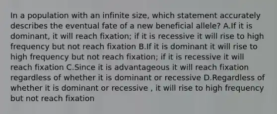 In a population with an infinite size, which statement accurately describes the eventual fate of a new beneficial allele? A.If it is dominant, it will reach fixation; if it is recessive it will rise to high frequency but not reach fixation B.If it is dominant it will rise to high frequency but not reach fixation; if it is recessive it will reach fixation C.Since it is advantageous it will reach fixation regardless of whether it is dominant or recessive D.Regardless of whether it is dominant or recessive , it will rise to high frequency but not reach fixation