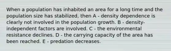 When a population has inhabited an area for a long time and the population size has stabilized, then A - density dependence is clearly not involved in the population growth. B - density-independent factors are involved. C - the environmental resistance declines. D - the carrying capacity of the area has been reached. E - predation decreases.