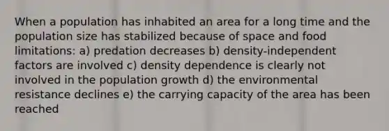 When a population has inhabited an area for a long time and the population size has stabilized because of space and food limitations: a) predation decreases b) density-independent factors are involved c) density dependence is clearly not involved in the population growth d) the environmental resistance declines e) the carrying capacity of the area has been reached