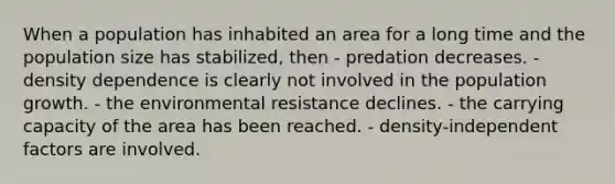 When a population has inhabited an area for a long time and the population size has stabilized, then - predation decreases. - density dependence is clearly not involved in the population growth. - the environmental resistance declines. - the carrying capacity of the area has been reached. - density-independent factors are involved.