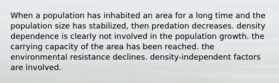 When a population has inhabited an area for a long time and the population size has stabilized, then predation decreases. density dependence is clearly not involved in the population growth. the carrying capacity of the area has been reached. the environmental resistance declines. density-independent factors are involved.