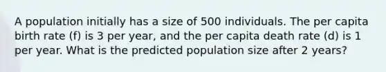 A population initially has a size of 500 individuals. The per capita birth rate (f) is 3 per year, and the per capita death rate (d) is 1 per year. What is the predicted population size after 2 years?