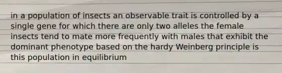 in a population of insects an observable trait is controlled by a single gene for which there are only two alleles the female insects tend to mate more frequently with males that exhibit the dominant phenotype based on the hardy Weinberg principle is this population in equilibrium