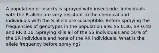 A population of insects is sprayed with insecticide. Individuals with the R allele are very resistant to the chemical and individuals with the S allele are susceptible. Before spraying the frequencies of genotypes in the population are: SS 0.36, SR 0.48 and RR 0.16. Spraying kills all of the SS individuals and 50% of the SR individuals and none of the RR individuals. What is the allele frequency before spraying?