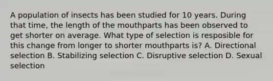 A population of insects has been studied for 10 years. During that time, the length of <a href='https://www.questionai.com/knowledge/krBoWYDU6j-the-mouth' class='anchor-knowledge'>the mouth</a>parts has been observed to get shorter on average. What type of selection is resposible for this change from longer to shorter mouthparts is? A. Directional selection B. Stabilizing selection C. Disruptive selection D. Sexual selection