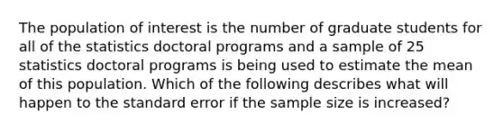 The population of interest is the number of graduate students for all of the statistics doctoral programs and a sample of 25 statistics doctoral programs is being used to estimate the mean of this population. Which of the following describes what will happen to the standard error if the sample size is increased?