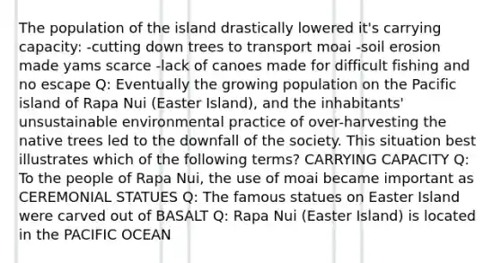 The population of the island drastically lowered it's carrying capacity: -cutting down trees to transport moai -soil erosion made yams scarce -lack of canoes made for difficult fishing and no escape Q: Eventually the growing population on the Pacific island of Rapa Nui (Easter Island), and the inhabitants' unsustainable environmental practice of over-harvesting the native trees led to the downfall of the society. This situation best illustrates which of the following terms? CARRYING CAPACITY Q: To the people of Rapa Nui, the use of moai became important as CEREMONIAL STATUES Q: The famous statues on Easter Island were carved out of BASALT Q: Rapa Nui (Easter Island) is located in the PACIFIC OCEAN