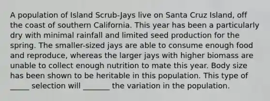 A population of Island Scrub-Jays live on Santa Cruz Island, off the coast of southern California. This year has been a particularly dry with minimal rainfall and limited seed production for the spring. The smaller-sized jays are able to consume enough food and reproduce, whereas the larger jays with higher biomass are unable to collect enough nutrition to mate this year. Body size has been shown to be heritable in this population. This type of _____ selection will _______ the variation in the population.