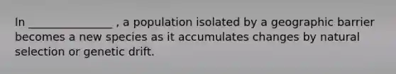 In _______________ , a population isolated by a geographic barrier becomes a new species as it accumulates changes by natural selection or genetic drift.