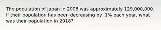 The population of Japan in 2008 was approximately 129,000,000. If their population has been decreasing by .1% each year, what was their population in 2018?