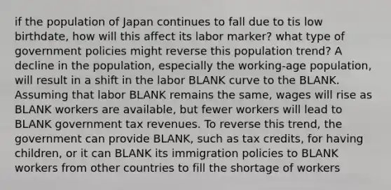 if the population of Japan continues to fall due to tis low birthdate, how will this affect its labor marker? what type of government policies might reverse this population trend? A decline in the population, especially the working-age population, will result in a shift in the labor BLANK curve to the BLANK. Assuming that labor BLANK remains the same, wages will rise as BLANK workers are available, but fewer workers will lead to BLANK government tax revenues. To reverse this trend, the government can provide BLANK, such as tax credits, for having children, or it can BLANK its immigration policies to BLANK workers from other countries to fill the shortage of workers