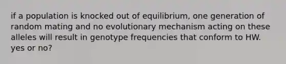 if a population is knocked out of equilibrium, one generation of random mating and no evolutionary mechanism acting on these alleles will result in genotype frequencies that conform to HW. yes or no?