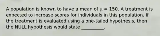 A population is known to have a mean of μ = 150. A treatment is expected to increase scores for individuals in this population. If the treatment is evaluated using a one-tailed hypothesis, then the NULL hypothesis would state __________.