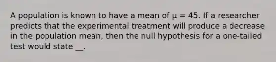 A population is known to have a mean of µ = 45. If a researcher predicts that the experimental treatment will produce a decrease in the population mean, then the null hypothesis for a one-tailed test would state __.