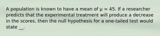 A population is known to have a mean of μ = 45. If a researcher predicts that the experimental treatment will produce a decrease in the scores, then the null hypothesis for a one-tailed test would state __.