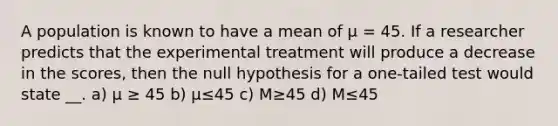 A population is known to have a mean of μ = 45. If a researcher predicts that the experimental treatment will produce a decrease in the scores, then the null hypothesis for a one-tailed test would state __. a) μ ≥ 45 b) μ≤45 c) M≥45 d) M≤45