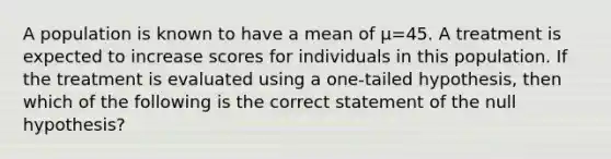 A population is known to have a mean of μ=45. A treatment is expected to increase scores for individuals in this population. If the treatment is evaluated using a one-tailed hypothesis, then which of the following is the correct statement of the null hypothesis?