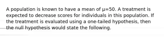 A population is known to have a mean of μ=50. A treatment is expected to decrease scores for individuals in this population. If the treatment is evaluated using a one-tailed hypothesis, then the null hypothesis would state the following.